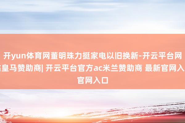 开yun体育网董明珠力挺家电以旧换新-开云平台网站皇马赞助商| 开云平台官方ac米兰赞助商 最新官网入口