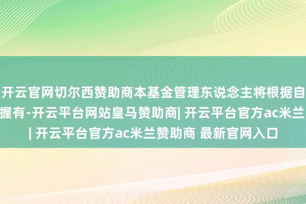 开云官网切尔西赞助商本基金管理东说念主将根据自身情况决定是否继续握有-开云平台网站皇马赞助商| 开云平台官方ac米兰赞助商 最新官网入口