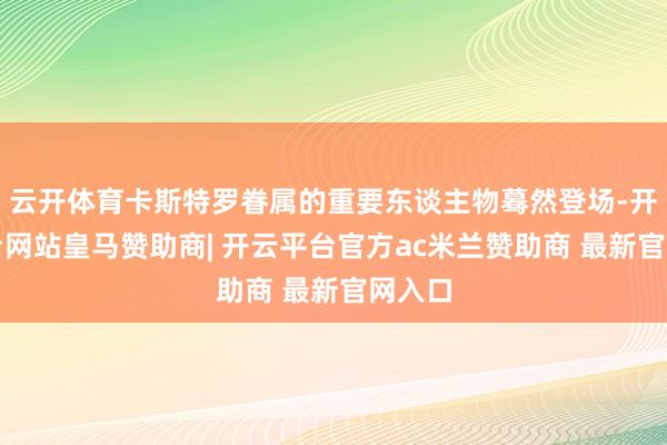 云开体育卡斯特罗眷属的重要东谈主物蓦然登场-开云平台网站皇马赞助商| 开云平台官方ac米兰赞助商 最新官网入口