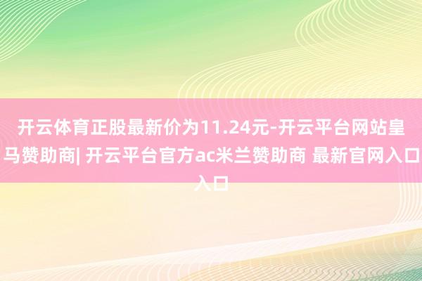开云体育正股最新价为11.24元-开云平台网站皇马赞助商| 开云平台官方ac米兰赞助商 最新官网入口