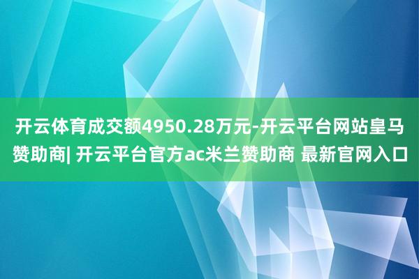 开云体育成交额4950.28万元-开云平台网站皇马赞助商| 开云平台官方ac米兰赞助商 最新官网入口