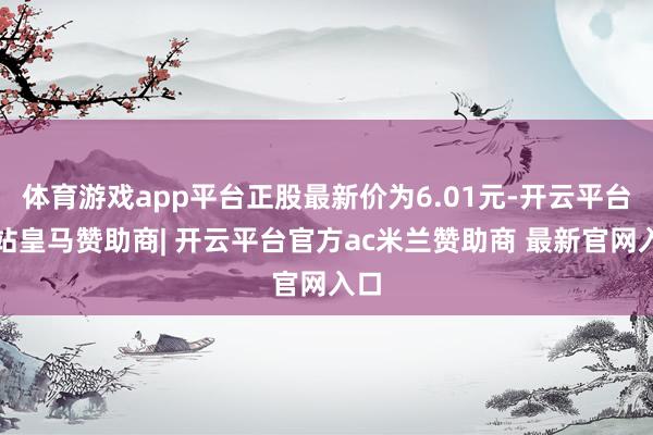 体育游戏app平台正股最新价为6.01元-开云平台网站皇马赞助商| 开云平台官方ac米兰赞助商 最新官网入口