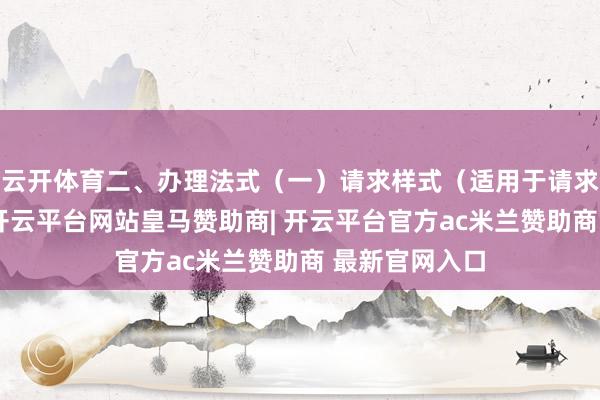 云开体育二、办理法式（一）请求样式（适用于请求东说念主）-开云平台网站皇马赞助商| 开云平台官方ac米兰赞助商 最新官网入口