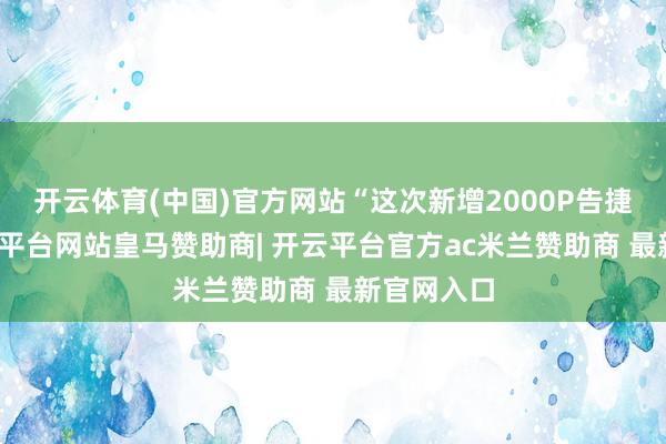 开云体育(中国)官方网站“这次新增2000P告捷点亮-开云平台网站皇马赞助商| 开云平台官方ac米兰赞助商 最新官网入口