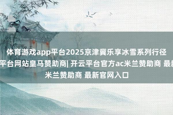 体育游戏app平台2025京津冀乐享冰雪系列行径启幕-开云平台网站皇马赞助商| 开云平台官方ac米兰赞助商 最新官网入口