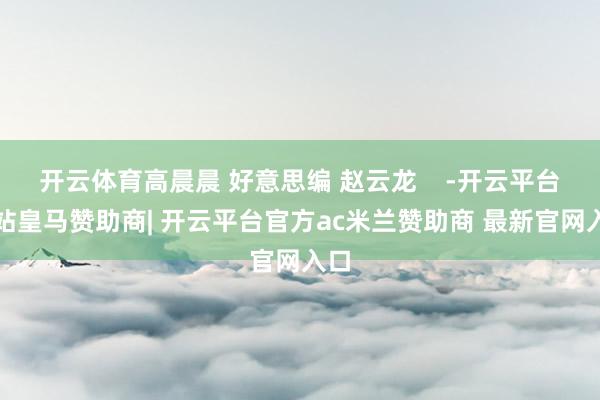 开云体育高晨晨 好意思编 赵云龙 -开云平台网站皇马赞助商| 开云平台官方ac米兰赞助商 最新官网入口