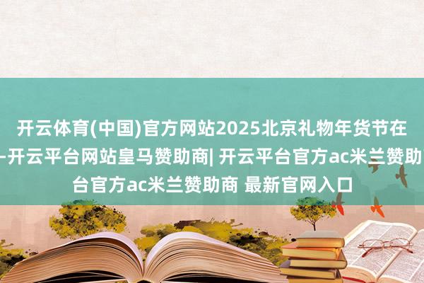 开云体育(中国)官方网站2025北京礼物年货节在秀水街大厦启动-开云平台网站皇马赞助商| 开云平台官方ac米兰赞助商 最新官网入口
