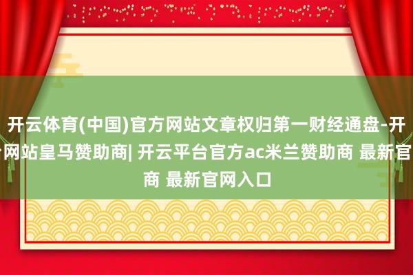 开云体育(中国)官方网站文章权归第一财经通盘-开云平台网站皇马赞助商| 开云平台官方ac米兰赞助商 最新官网入口
