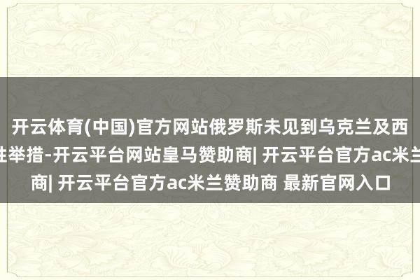 开云体育(中国)官方网站俄罗斯未见到乌克兰及西方国度摄取任何实践性举措-开云平台网站皇马赞助商| 开云平台官方ac米兰赞助商 最新官网入口