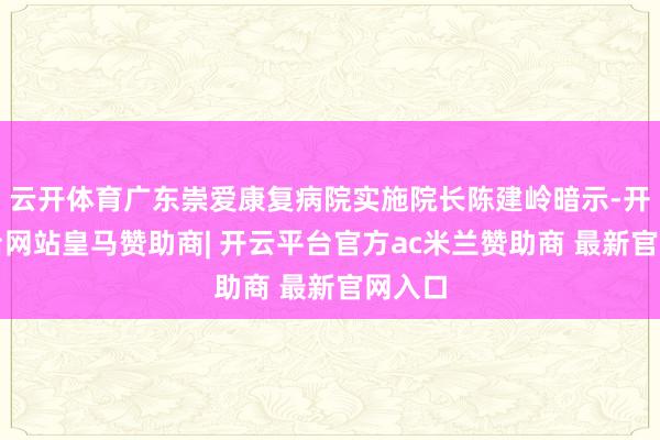 云开体育广东崇爱康复病院实施院长陈建岭暗示-开云平台网站皇马赞助商| 开云平台官方ac米兰赞助商 最新官网入口