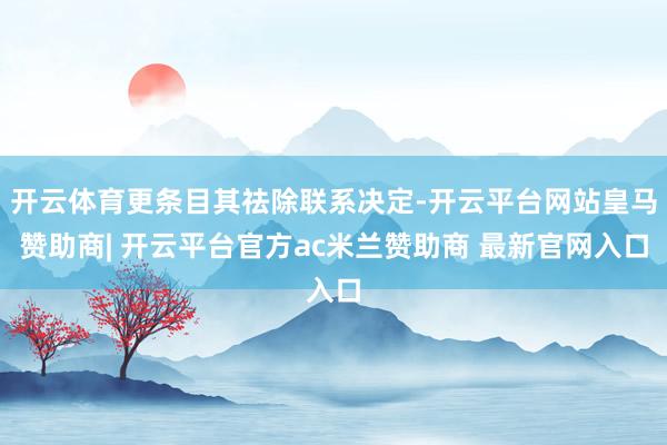 开云体育更条目其祛除联系决定-开云平台网站皇马赞助商| 开云平台官方ac米兰赞助商 最新官网入口