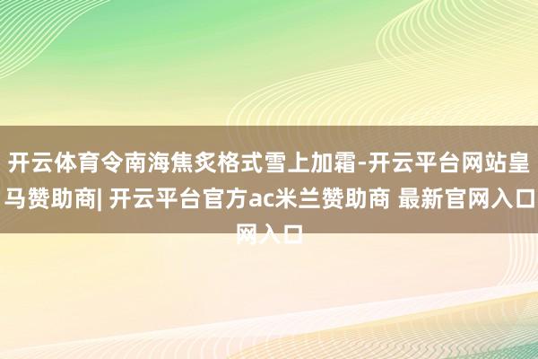 开云体育令南海焦炙格式雪上加霜-开云平台网站皇马赞助商| 开云平台官方ac米兰赞助商 最新官网入口