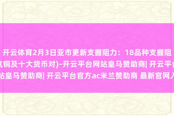 开云体育2月3日亚市更新支握阻力：18品种支握阻力(金银铂钯原油自然气铜及十大货币对)-开云平台网站皇马赞助商| 开云平台官方ac米兰赞助商 最新官网入口