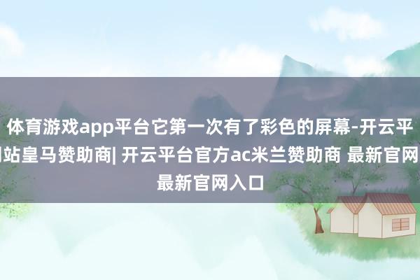 体育游戏app平台它第一次有了彩色的屏幕-开云平台网站皇马赞助商| 开云平台官方ac米兰赞助商 最新官网入口