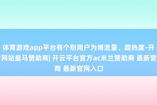 体育游戏app平台有个别用户为博流量、蹭热度-开云平台网站皇马赞助商| 开云平台官方ac米兰赞助商 最新官网入口