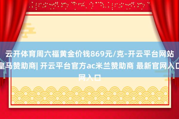 云开体育周六福黄金价钱869元/克-开云平台网站皇马赞助商| 开云平台官方ac米兰赞助商 最新官网入口