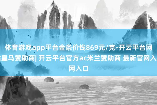体育游戏app平台金条价钱869元/克-开云平台网站皇马赞助商| 开云平台官方ac米兰赞助商 最新官网入口