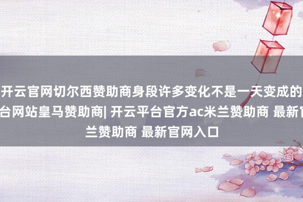 开云官网切尔西赞助商身段许多变化不是一天变成的-开云平台网站皇马赞助商| 开云平台官方ac米兰赞助商 最新官网入口