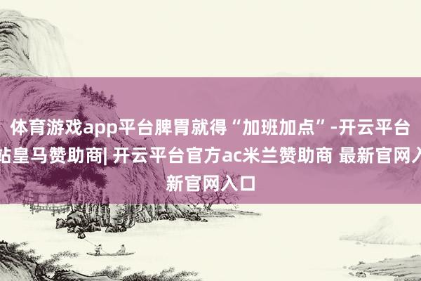 体育游戏app平台脾胃就得“加班加点”-开云平台网站皇马赞助商| 开云平台官方ac米兰赞助商 最新官网入口