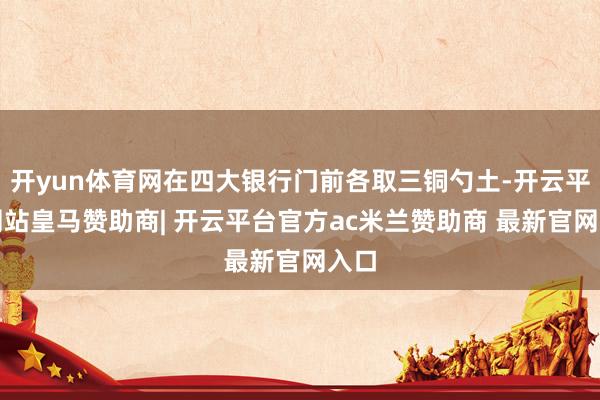 开yun体育网在四大银行门前各取三铜勺土-开云平台网站皇马赞助商| 开云平台官方ac米兰赞助商 最新官网入口