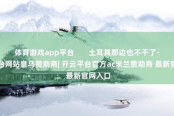 体育游戏app平台       土耳其那边也不干了-开云平台网站皇马赞助商| 开云平台官方ac米兰赞助商 最新官网入口