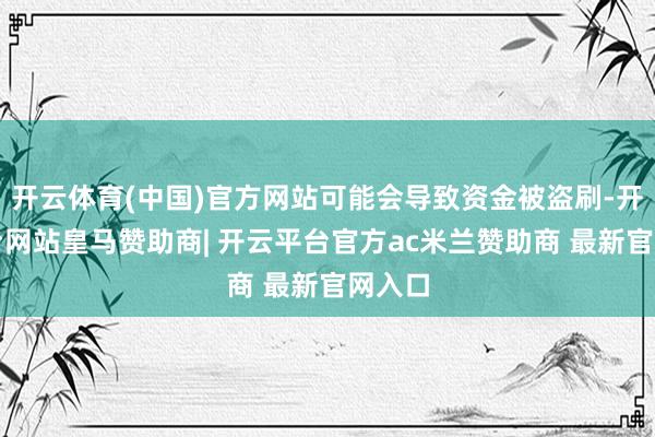 开云体育(中国)官方网站可能会导致资金被盗刷-开云平台网站皇马赞助商| 开云平台官方ac米兰赞助商 最新官网入口