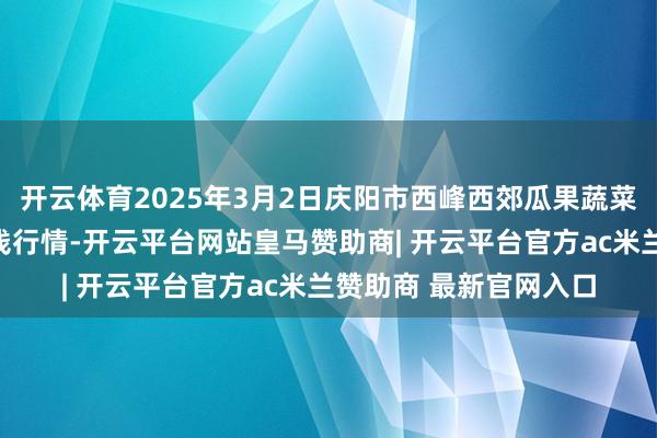 开云体育2025年3月2日庆阳市西峰西郊瓜果蔬菜批发有限拖累公司价钱行情-开云平台网站皇马赞助商| 开云平台官方ac米兰赞助商 最新官网入口