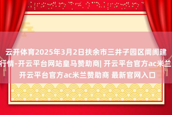 云开体育2025年3月2日扶余市三井子园区阛阓建造运营有限公司价钱行情-开云平台网站皇马赞助商| 开云平台官方ac米兰赞助商 最新官网入口