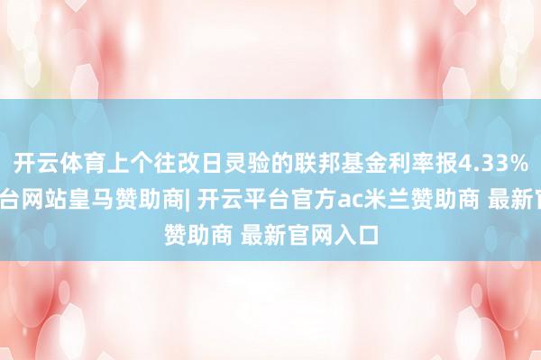 开云体育上个往改日灵验的联邦基金利率报4.33%-开云平台网站皇马赞助商| 开云平台官方ac米兰赞助商 最新官网入口