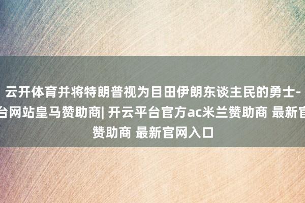 云开体育并将特朗普视为目田伊朗东谈主民的勇士-开云平台网站皇马赞助商| 开云平台官方ac米兰赞助商 最新官网入口