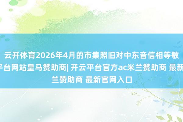 云开体育2026年4月的市集照旧对中东音信相等敏锐-开云平台网站皇马赞助商| 开云平台官方ac米兰赞助商 最新官网入口