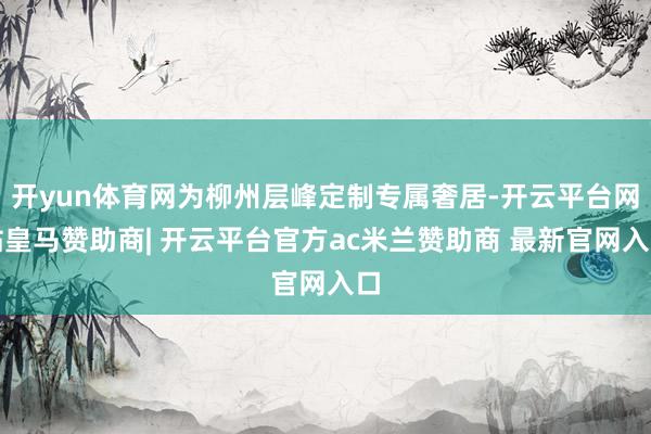 开yun体育网为柳州层峰定制专属奢居-开云平台网站皇马赞助商| 开云平台官方ac米兰赞助商 最新官网入口