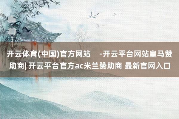 开云体育(中国)官方网站    -开云平台网站皇马赞助商| 开云平台官方ac米兰赞助商 最新官网入口