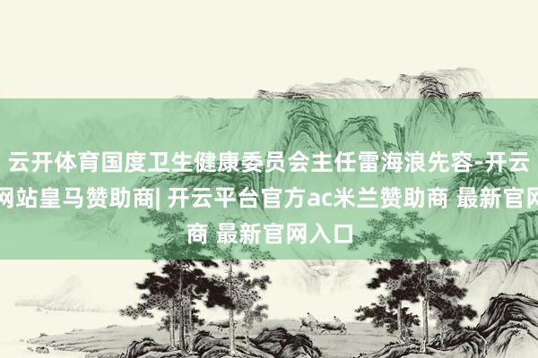 云开体育国度卫生健康委员会主任雷海浪先容-开云平台网站皇马赞助商| 开云平台官方ac米兰赞助商 最新官网入口