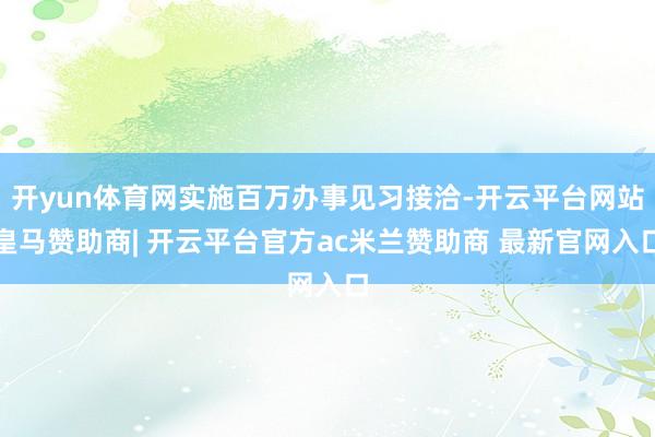 开yun体育网实施百万办事见习接洽-开云平台网站皇马赞助商| 开云平台官方ac米兰赞助商 最新官网入口