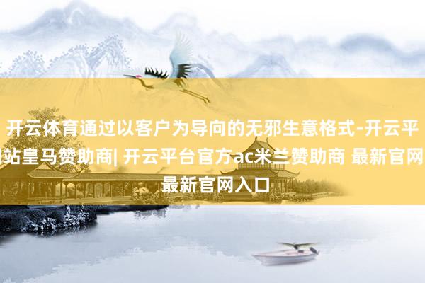 开云体育通过以客户为导向的无邪生意格式-开云平台网站皇马赞助商| 开云平台官方ac米兰赞助商 最新官网入口
