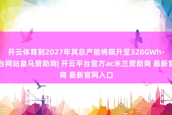 开云体育到2027年其总产能将飙升至328GWh-开云平台网站皇马赞助商| 开云平台官方ac米兰赞助商 最新官网入口