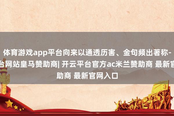 体育游戏app平台向来以通透历害、金句频出著称-开云平台网站皇马赞助商| 开云平台官方ac米兰赞助商 最新官网入口