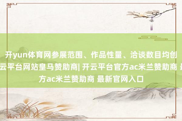 开yun体育网参展范围、作品性量、洽谈数目均创积年新高-开云平台网站皇马赞助商| 开云平台官方ac米兰赞助商 最新官网入口
