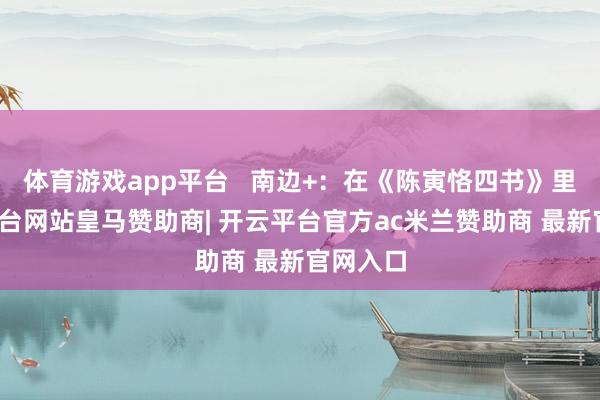 体育游戏app平台   南边+：在《陈寅恪四书》里-开云平台网站皇马赞助商| 开云平台官方ac米兰赞助商 最新官网入口