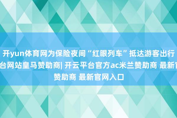 开yun体育网为保险夜间“红眼列车”抵达游客出行-开云平台网站皇马赞助商| 开云平台官方ac米兰赞助商 最新官网入口