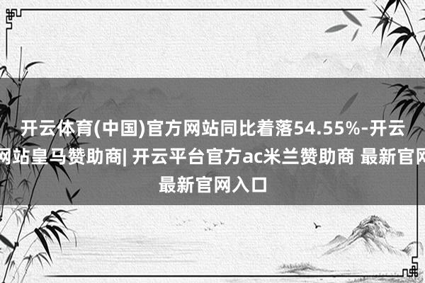 开云体育(中国)官方网站同比着落54.55%-开云平台网站皇马赞助商| 开云平台官方ac米兰赞助商 最新官网入口
