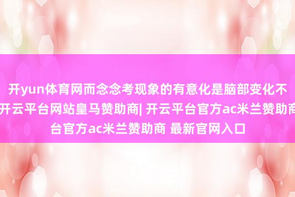开yun体育网而念念考现象的有意化是脑部变化不可幸免的已矣-开云平台网站皇马赞助商| 开云平台官方ac米兰赞助商 最新官网入口