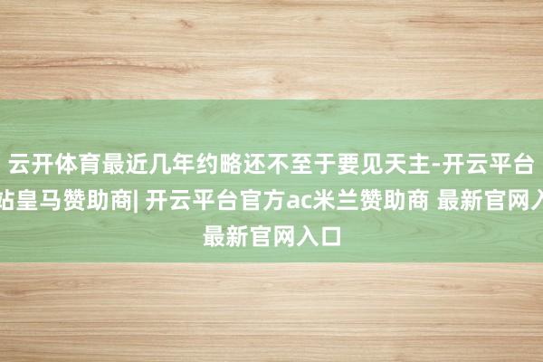 云开体育最近几年约略还不至于要见天主-开云平台网站皇马赞助商| 开云平台官方ac米兰赞助商 最新官网入口