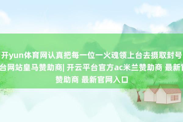 开yun体育网认真把每一位一火魂领上台去摄取封号-开云平台网站皇马赞助商| 开云平台官方ac米兰赞助商 最新官网入口