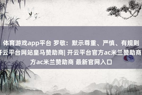 体育游戏app平台 罗敬：默示尊重、严慎、有规则对待的兴致-开云平台网站皇马赞助商| 开云平台官方ac米兰赞助商 最新官网入口