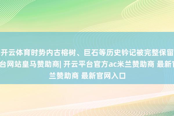开云体育时势内古榕树、巨石等历史钤记被完整保留-开云平台网站皇马赞助商| 开云平台官方ac米兰赞助商 最新官网入口