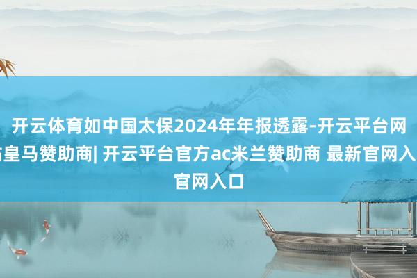 开云体育如中国太保2024年年报透露-开云平台网站皇马赞助商| 开云平台官方ac米兰赞助商 最新官网入口
