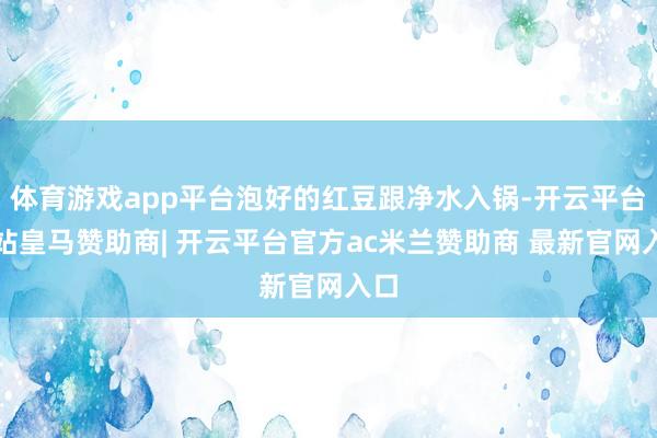 体育游戏app平台泡好的红豆跟净水入锅-开云平台网站皇马赞助商| 开云平台官方ac米兰赞助商 最新官网入口