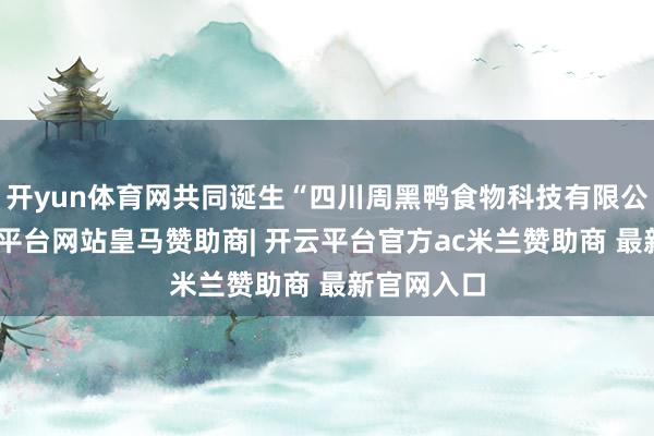 开yun体育网共同诞生“四川周黑鸭食物科技有限公司”-开云平台网站皇马赞助商| 开云平台官方ac米兰赞助商 最新官网入口